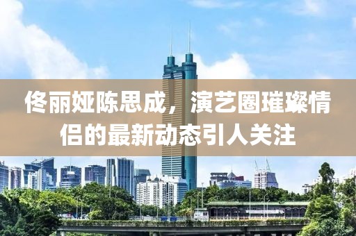佟麗婭陳思成，演藝圈璀璨情侶的最新動態(tài)引人關(guān)注