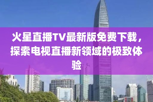 火星直播TV最新版免費下載，探索電視直播新領(lǐng)域的極致體驗