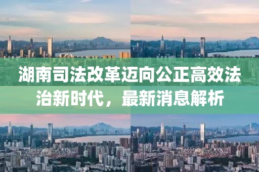湖南司法改革邁向公正高效法治新時代，最新消息解析