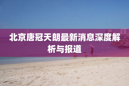 北京唐冠天朗最新消息深度解析與報(bào)道