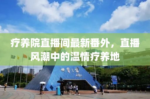 療養(yǎng)院直播間最新番外，直播風(fēng)潮中的溫情療養(yǎng)地