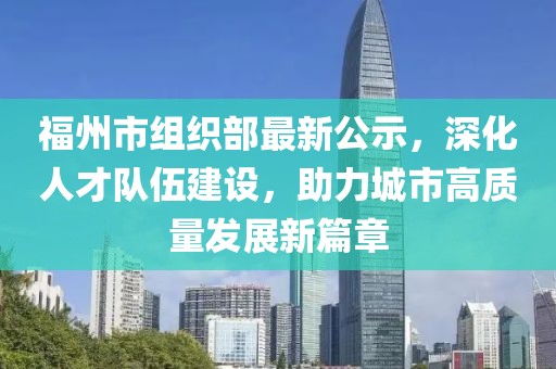 福州市組織部最新公示，深化人才隊伍建設(shè)，助力城市高質(zhì)量發(fā)展新篇章