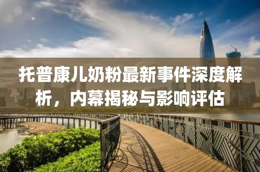 托普康兒奶粉最新事件深度解析，內(nèi)幕揭秘與影響評(píng)估