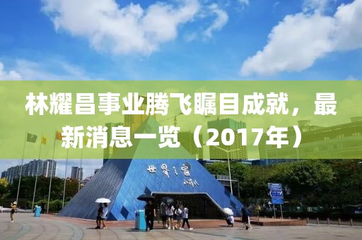 林耀昌事業(yè)騰飛矚目成就，最新消息一覽（2017年）