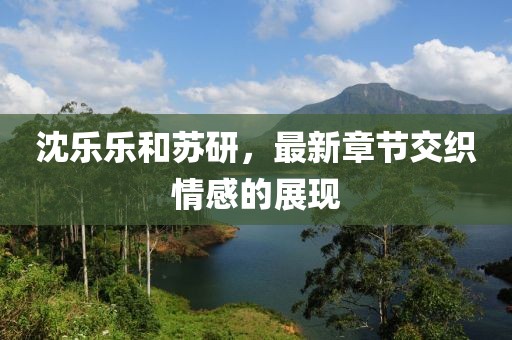 沈樂樂和蘇研，最新章節(jié)交織情感的展現(xiàn)