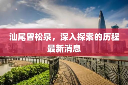 汕尾曾松泉，深入探索的歷程最新消息
