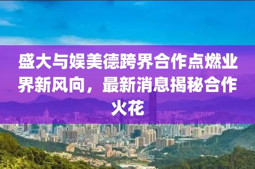 盛大與娛美德跨界合作點(diǎn)燃業(yè)界新風(fēng)向，最新消息揭秘合作火花