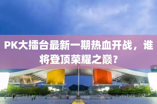 PK大擂臺最新一期熱血開戰(zhàn)，誰將登頂榮耀之巔？
