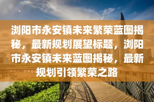 瀏陽市永安鎮(zhèn)未來繁榮藍圖揭秘，最新規(guī)劃展望標題，瀏陽市永安鎮(zhèn)未來藍圖揭秘，最新規(guī)劃引領繁榮之路