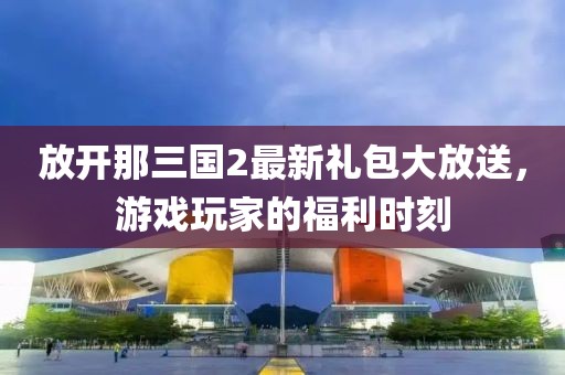 放開那三國2最新禮包大放送，游戲玩家的福利時刻