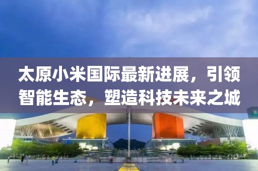 太原小米國際最新進(jìn)展，引領(lǐng)智能生態(tài)，塑造科技未來之城