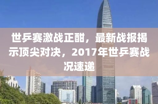 世乒賽激戰(zhàn)正酣，最新戰(zhàn)報(bào)揭示頂尖對決，2017年世乒賽戰(zhàn)況速遞