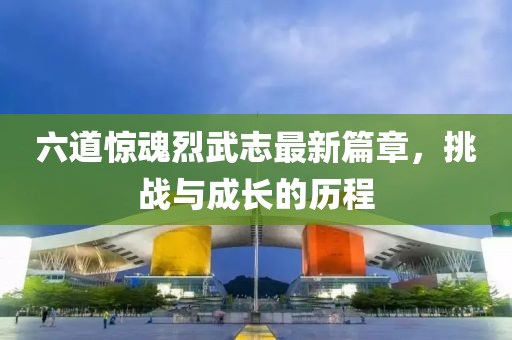 六道驚魂烈武志最新篇章，挑戰(zhàn)與成長(zhǎng)的歷程
