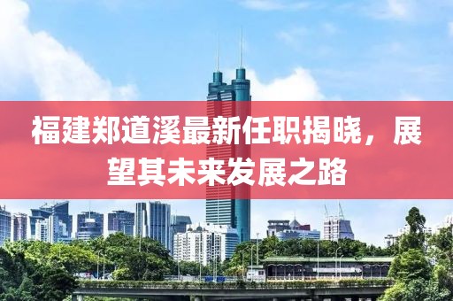 福建鄭道溪最新任職揭曉，展望其未來發(fā)展之路