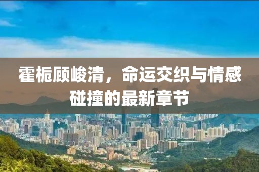 霍梔顧峻清，命運(yùn)交織與情感碰撞的最新章節(jié)