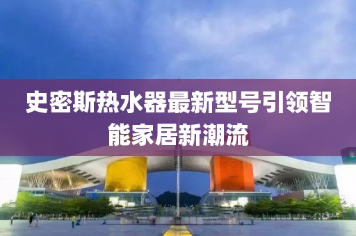 史密斯熱水器最新型號(hào)引領(lǐng)智能家居新潮流
