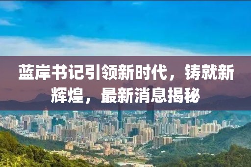 藍(lán)岸書記引領(lǐng)新時(shí)代，鑄就新輝煌，最新消息揭秘