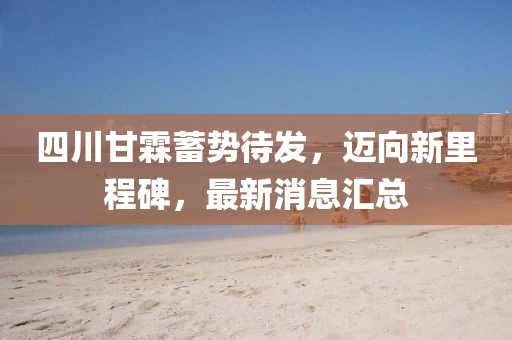 四川甘霖蓄勢待發(fā)，邁向新里程碑，最新消息匯總