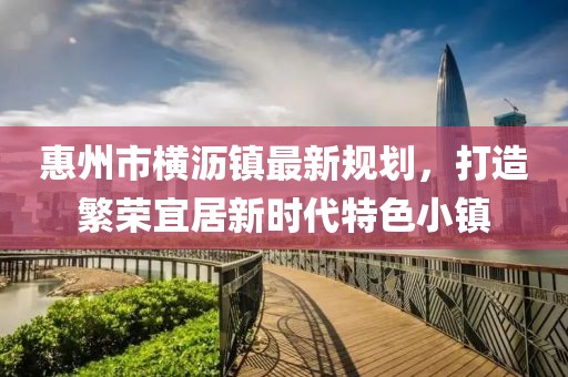 惠州市橫瀝鎮(zhèn)最新規(guī)劃，打造繁榮宜居新時代特色小鎮(zhèn)