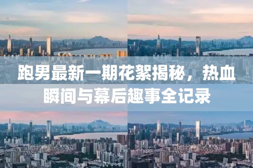 跑男最新一期花絮揭秘，熱血瞬間與幕后趣事全記錄