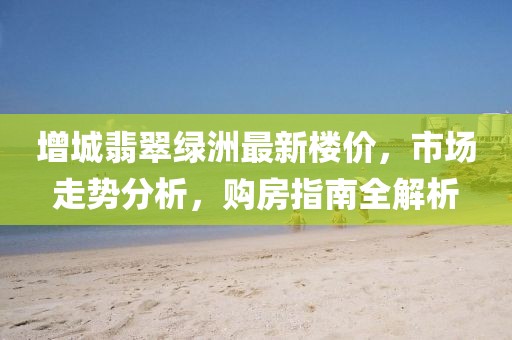增城翡翠綠洲最新樓價，市場走勢分析，購房指南全解析