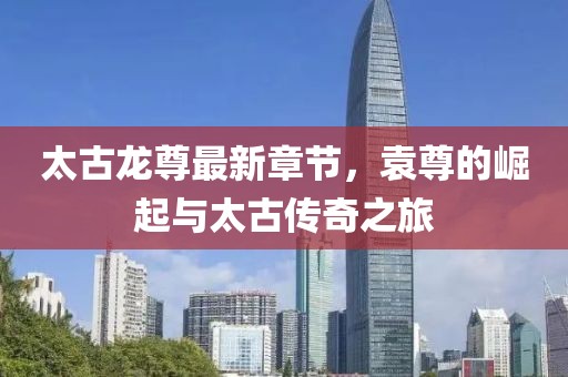 太古龍尊最新章節(jié)，袁尊的崛起與太古傳奇之旅
