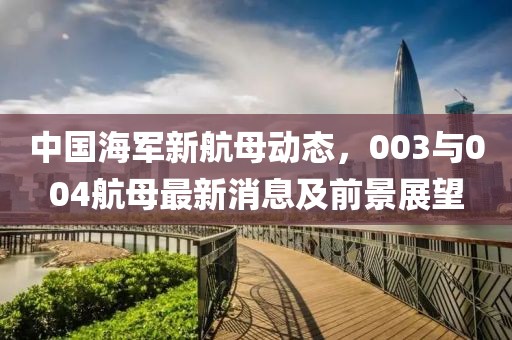 中國海軍新航母動態(tài)，003與004航母最新消息及前景展望