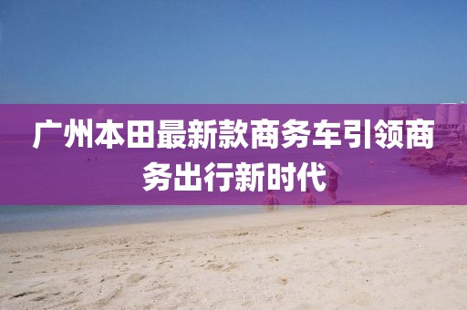 廣州本田最新款商務(wù)車引領(lǐng)商務(wù)出行新時(shí)代