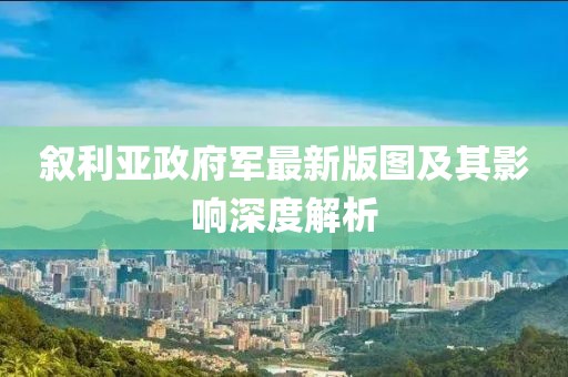 敘利亞政府軍最新版圖及其影響深度解析