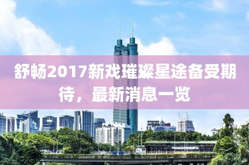舒暢2017新戲璀璨星途備受期待，最新消息一覽