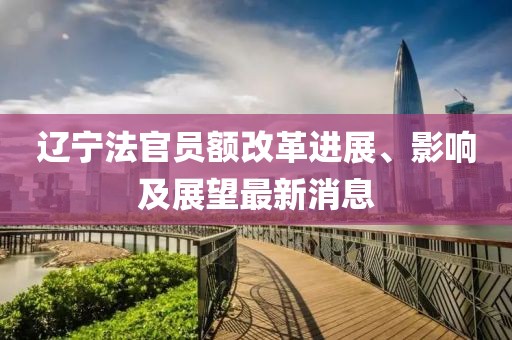 遼寧法官員額改革進(jìn)展、影響及展望最新消息