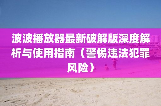 波波播放器最新破解版深度解析與使用指南（警惕違法犯罪風(fēng)險(xiǎn)）