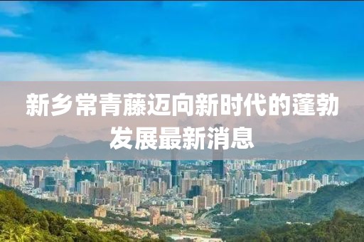 新鄉(xiāng)常青藤邁向新時(shí)代的蓬勃發(fā)展最新消息