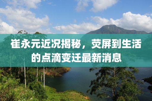 崔永元近況揭秘，熒屏到生活的點(diǎn)滴變遷最新消息