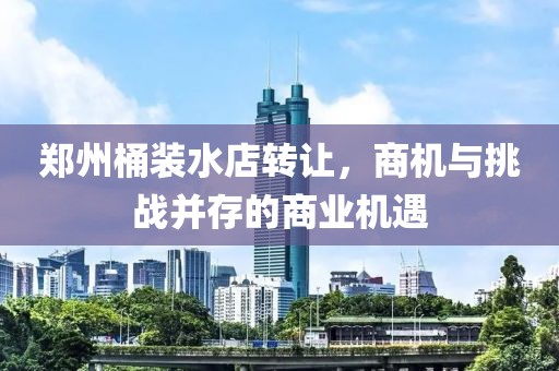 鄭州桶裝水店轉(zhuǎn)讓，商機與挑戰(zhàn)并存的商業(yè)機遇