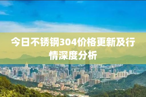 今日不銹鋼304價格更新及行情深度分析