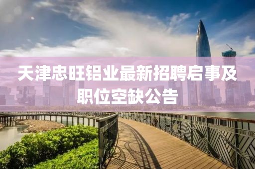 天津忠旺鋁業(yè)最新招聘啟事及職位空缺公告