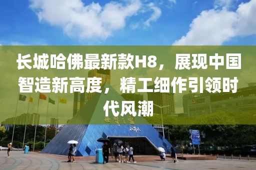 長城哈佛最新款H8，展現(xiàn)中國智造新高度，精工細作引領時代風潮
