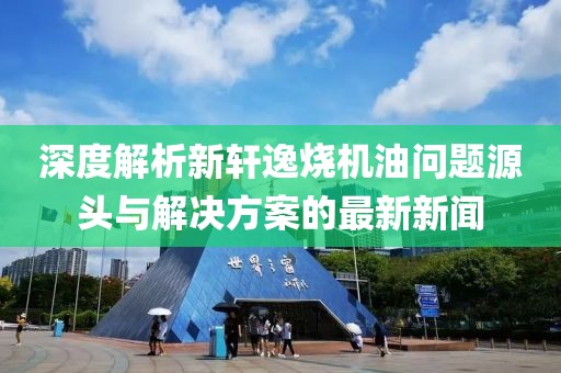 深度解析新軒逸燒機(jī)油問題源頭與解決方案的最新新聞