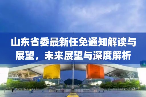 山東省委最新任免通知解讀與展望，未來展望與深度解析