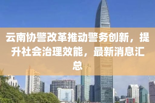 云南協(xié)警改革推動警務(wù)創(chuàng)新，提升社會治理效能，最新消息匯總