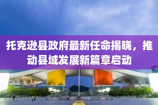 托克遜縣政府最新任命揭曉，推動縣域發(fā)展新篇章啟動
