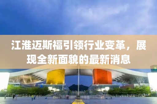 江淮邁斯福引領(lǐng)行業(yè)變革，展現(xiàn)全新面貌的最新消息