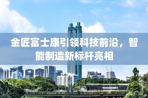 金匠富士康引領科技前沿，智能制造新標桿亮相