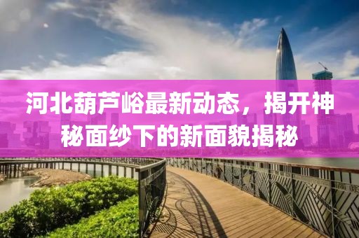 河北葫蘆峪最新動態(tài)，揭開神秘面紗下的新面貌揭秘