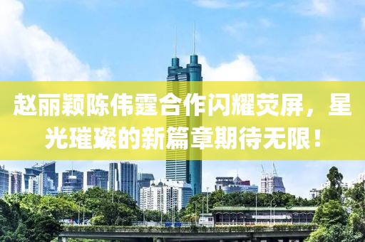 趙麗穎陳偉霆合作閃耀熒屏，星光璀璨的新篇章期待無(wú)限！