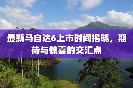最新馬自達(dá)6上市時(shí)間揭曉，期待與驚喜的交匯點(diǎn)
