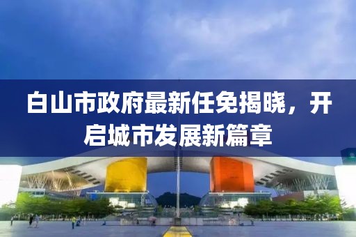 白山市政府最新任免揭曉，開啟城市發(fā)展新篇章