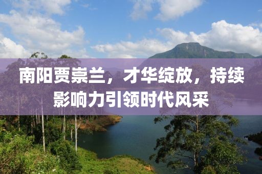 南陽(yáng)賈崇蘭，才華綻放，持續(xù)影響力引領(lǐng)時(shí)代風(fēng)采