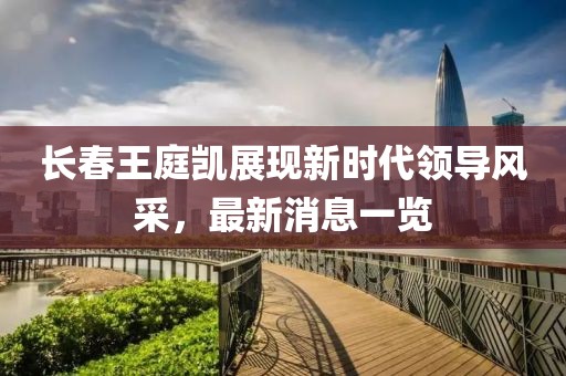 長(zhǎng)春王庭凱展現(xiàn)新時(shí)代領(lǐng)導(dǎo)風(fēng)采，最新消息一覽